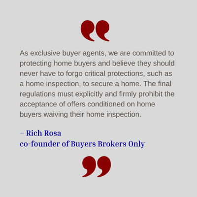 As exclusive buyer agents, we are committed to protecting home buyers and believe they should never have to forgo critical protections, such as a home inspection, to secure a home," said Rich Rosa, co-founder of Buyers Brokers Only.